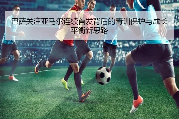 巴萨关注亚马尔连续首发背后的青训保护与成长平衡新思路