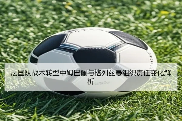 法国队战术转型中姆巴佩与格列兹曼组织责任变化解析