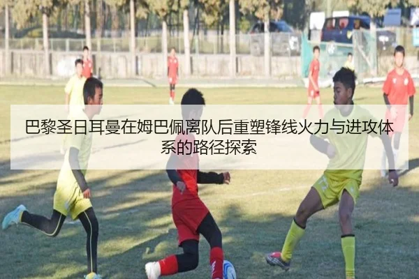 巴黎圣日耳曼在姆巴佩离队后重塑锋线火力与进攻体系的路径探索