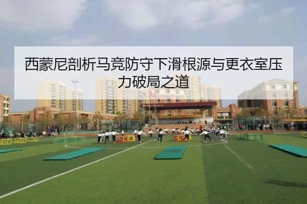西蒙尼剖析马竞防守下滑根源与更衣室压力破局之道