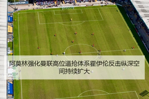 阿莫林强化曼联高位逼抢体系霍伊伦反击纵深空间持续扩大